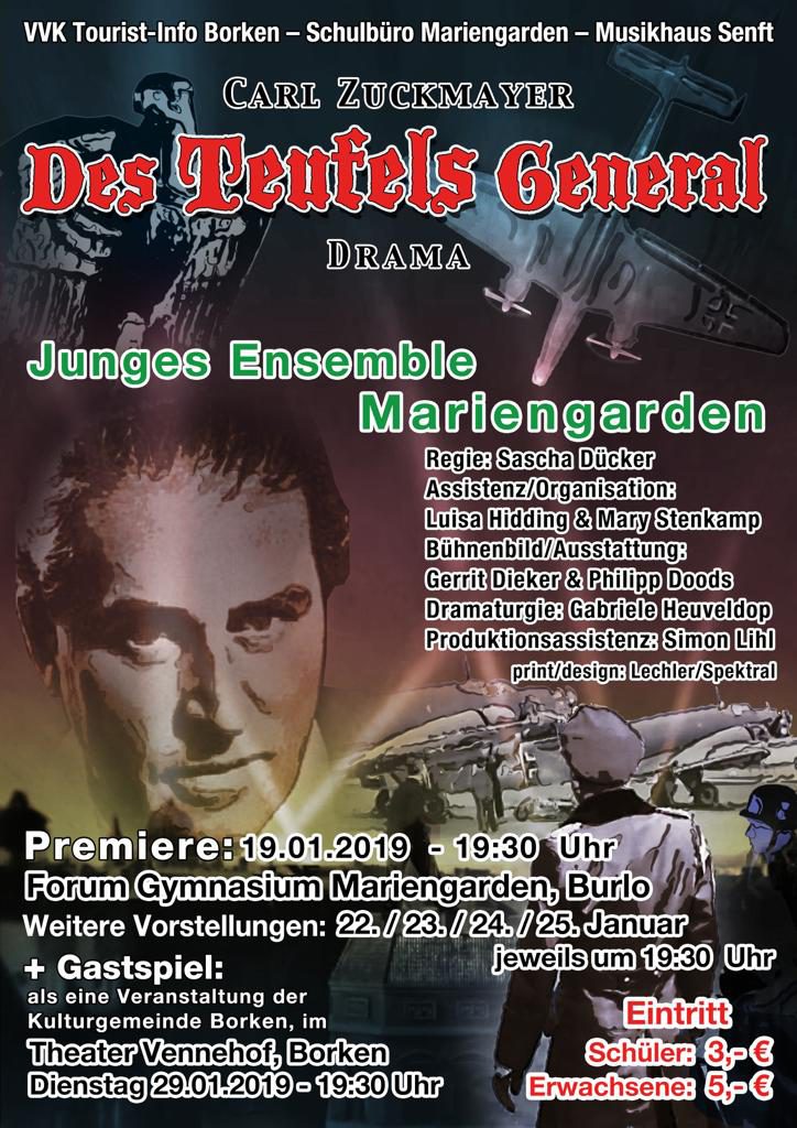Carl Zuckmayer - Des Teufels General - Drama.  
Junges Ensemble Mariengarden
Regie: Sascha Dücker
Premiere: 19.01.2019, 19:30, Forum Mariengarden 
Weitere Vorstellungen: 22./23./24./25. Januar, 19:30
Gastspiel: 29.01.2019, 19:30, Theater Vennehof, Borken.
Eintritt: Schüler 3€, Erwachsene 5€.
Karten erhältlich bei: VVK Tourist-Info Borken, Schulbüro Mariengarden, Musikhaus Senft